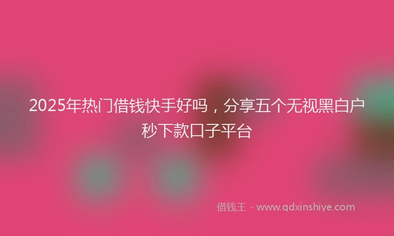 2025年热门借钱快手好吗，分享五个无视黑白户秒下款口子平台