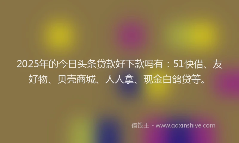 2025年的今日头条贷款好下款吗有：51快借、友好物、贝壳商城、人人拿、现金白鸽贷等。