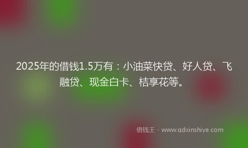 2025年的借钱1.5万有：小油菜快贷、好人贷、飞融贷、现金白卡、桔享花等。