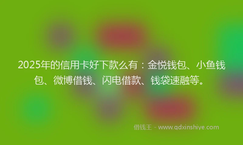 2025年的信用卡好下款么有：金悦钱包、小鱼钱包、微博借钱、闪电借款、钱袋速融等。