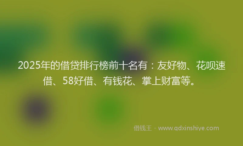 2025年的借贷排行榜前十名有：友好物、花呗速借、58好借、有钱花、掌上财富等。