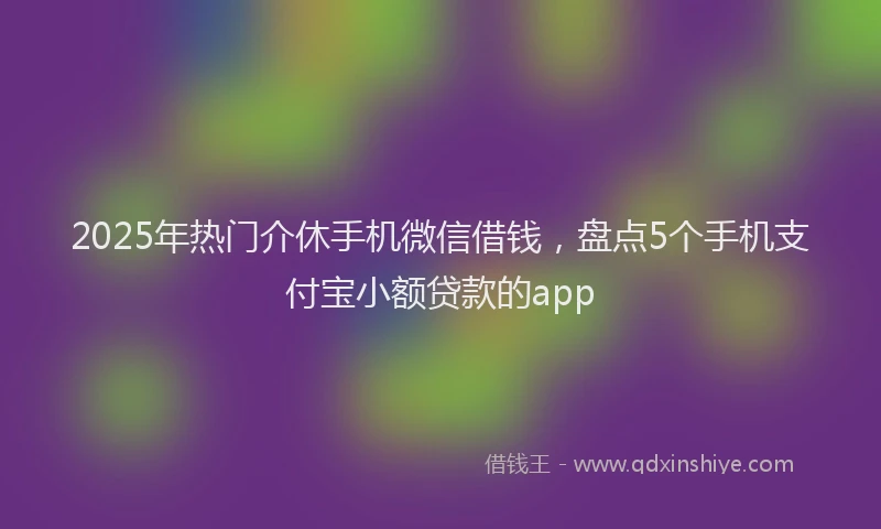 2025年热门介休手机微信借钱，盘点5个手机支付宝小额贷款的app