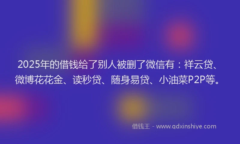 2025年的借钱给了别人被删了微信有：祥云贷、微博花花金、读秒贷、随身易贷、小油菜P2P等。