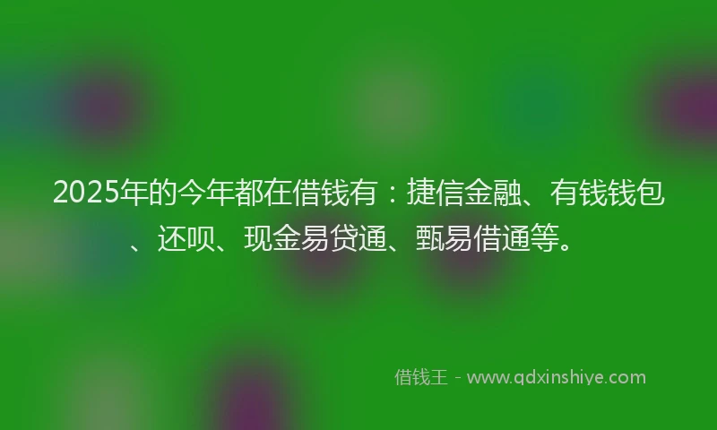 2025年的今年都在借钱有：捷信金融、有钱钱包、还呗、现金易贷通、甄易借通等。