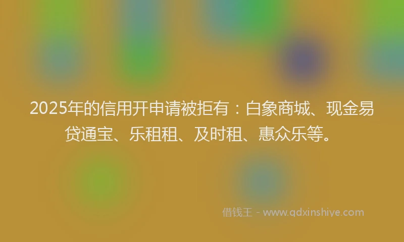 2025年的信用开申请被拒有：白象商城、现金易贷通宝、乐租租、及时租、惠众乐等。