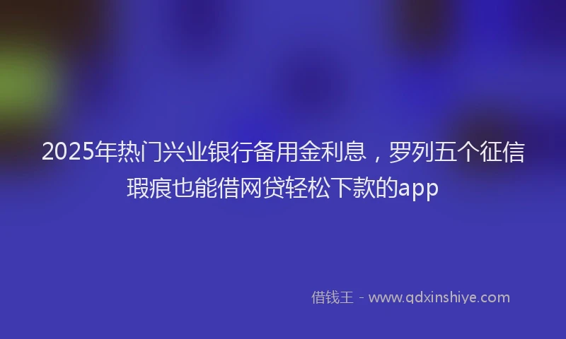 2025年热门兴业银行备用金利息，罗列五个征信瑕疵也能借网贷轻松下款的app