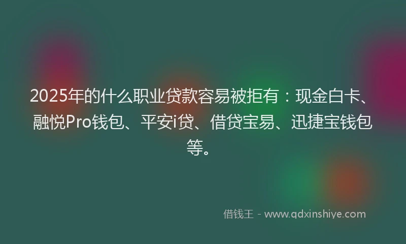2025年的什么职业贷款容易被拒有：现金白卡、融悦Pro钱包、平安i贷、借贷宝易、迅捷宝钱包等。