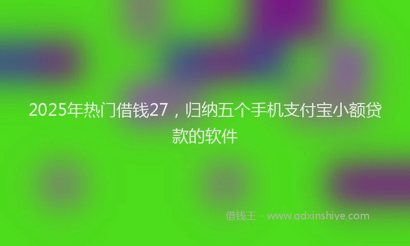2025年热门借钱27，归纳五个手机支付宝小额贷款的软件
