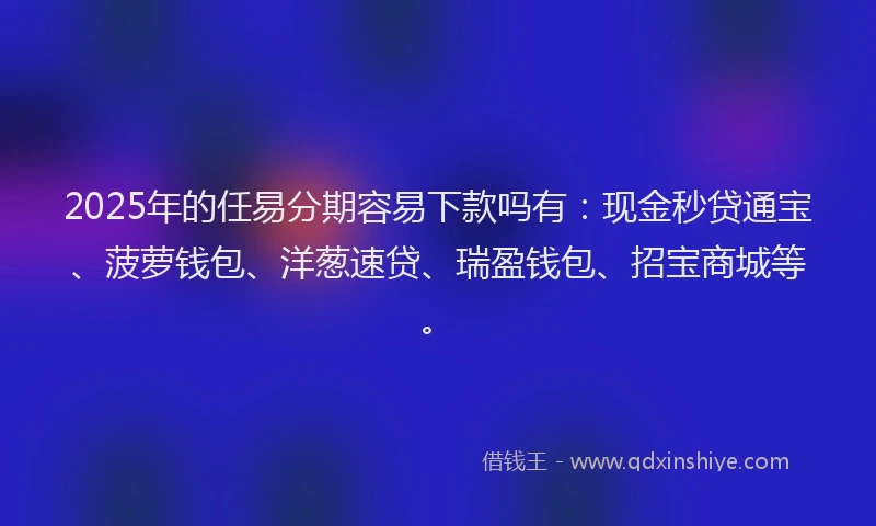 2025年的任易分期容易下款吗有：现金秒贷通宝、菠萝钱包、洋葱速贷、瑞盈钱包、招宝商城等。