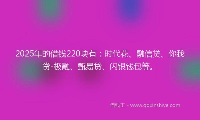 2025年的借钱220块有：时代花、融信贷、你我贷-极融、甄易贷、闪银钱包等。