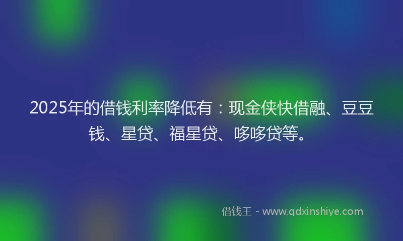 2025年的借钱利率降低有：现金侠快借融、豆豆钱、星贷、福星贷、哆哆贷等。