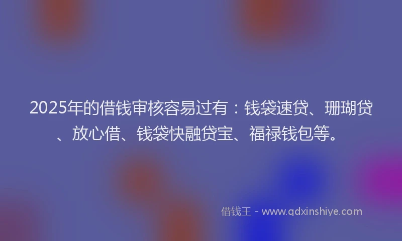 2025年的借钱审核容易过有：钱袋速贷、珊瑚贷、放心借、钱袋快融贷宝、福禄钱包等。
