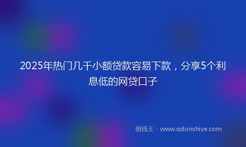 2025年热门几千小额贷款容易下款，分享5个利息低的网贷口子