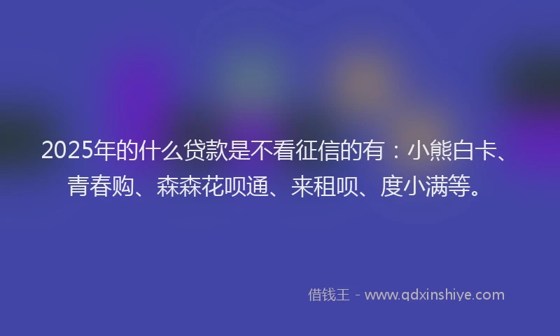 2025年的什么贷款是不看征信的有：小熊白卡、青春购、森森花呗通、来租呗、度小满等。