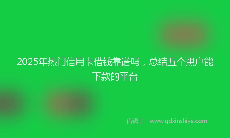 2025年热门信用卡借钱靠谱吗，总结五个黑户能下款的平台