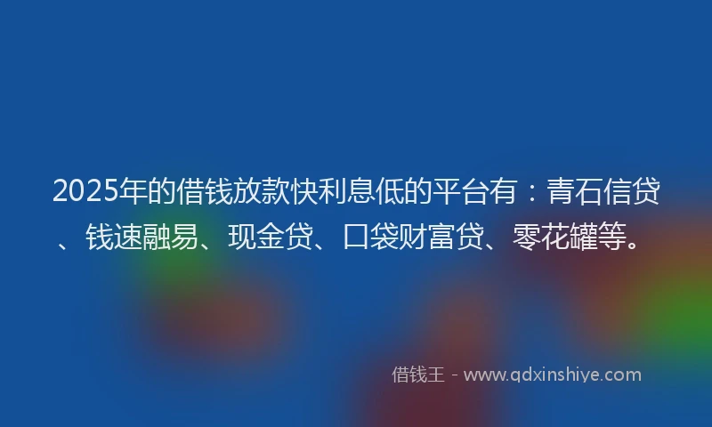 2025年的借钱放款快利息低的平台有：青石信贷、钱速融易、现金贷、口袋财富贷、零花罐等。