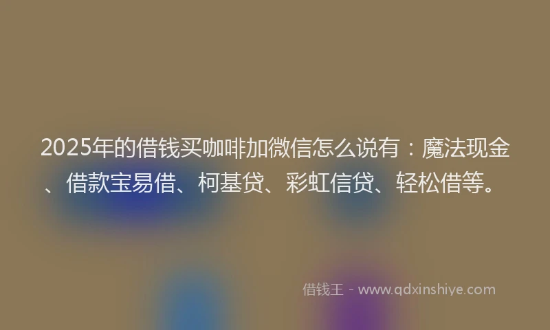 2025年的借钱买咖啡加微信怎么说有：魔法现金、借款宝易借、柯基贷、彩虹信贷、轻松借等。