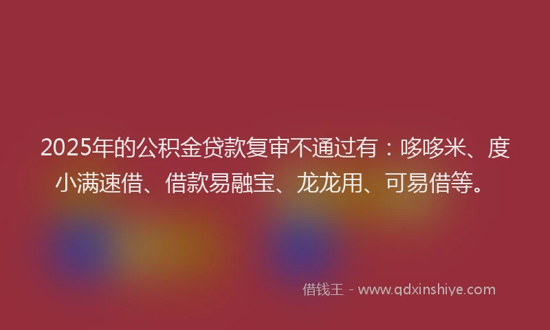 2025年的公积金贷款复审不通过有：哆哆米、度小满速借、借款易融宝、龙龙用、可易借等。