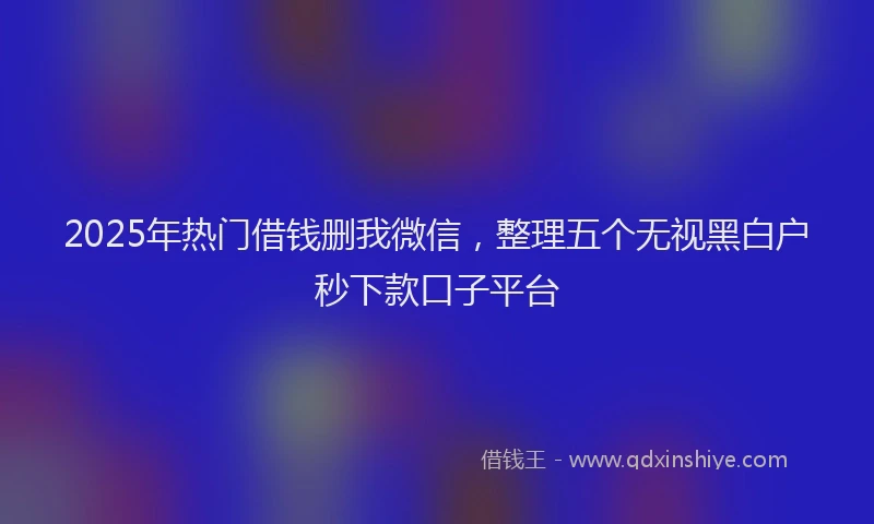 2025年热门借钱删我微信，整理五个无视黑白户秒下款口子平台