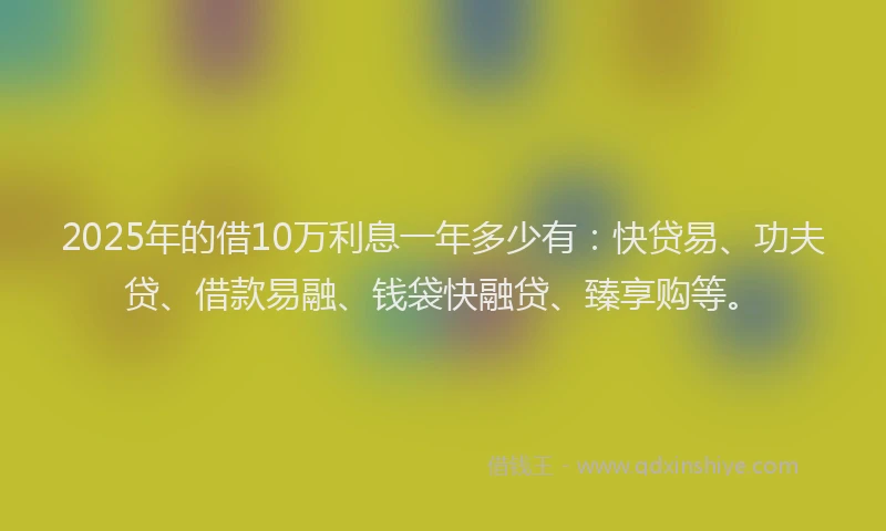 2025年的借10万利息一年多少有：快贷易、功夫贷、借款易融、钱袋快融贷、臻享购等。