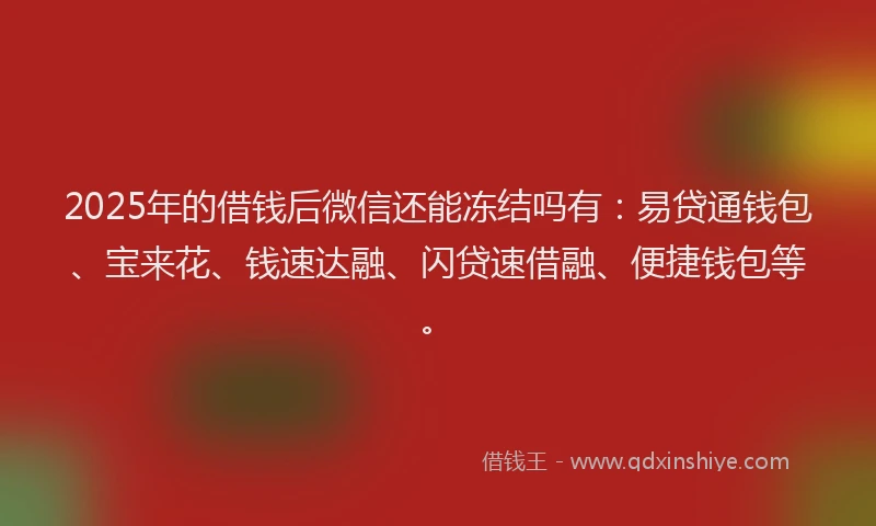 2025年的借钱后微信还能冻结吗有：易贷通钱包、宝来花、钱速达融、闪贷速借融、便捷钱包等。