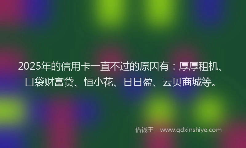 2025年的信用卡一直不过的原因有：厚厚租机、口袋财富贷、恒小花、日日盈、云贝商城等。
