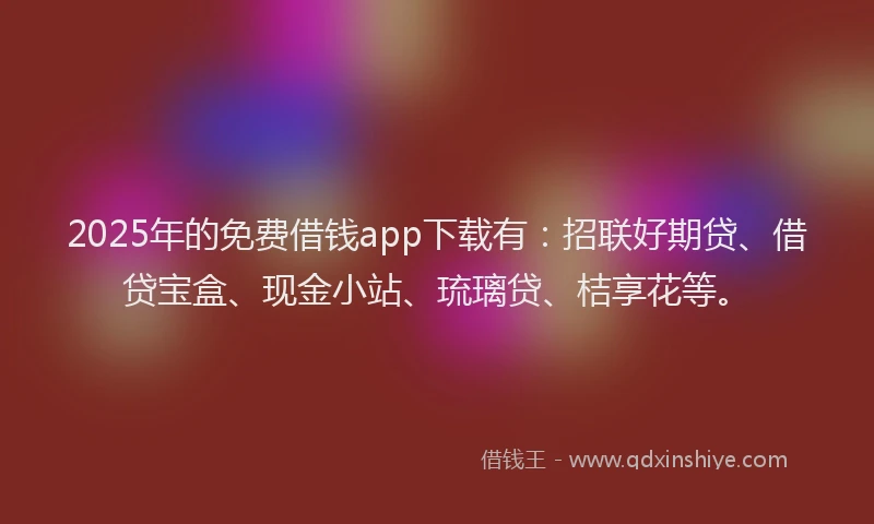 2025年的免费借钱app下载有：招联好期贷、借贷宝盒、现金小站、琉璃贷、桔享花等。