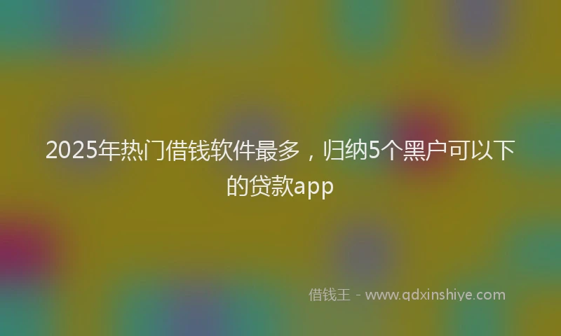 2025年热门借钱软件最多，归纳5个黑户可以下的贷款app