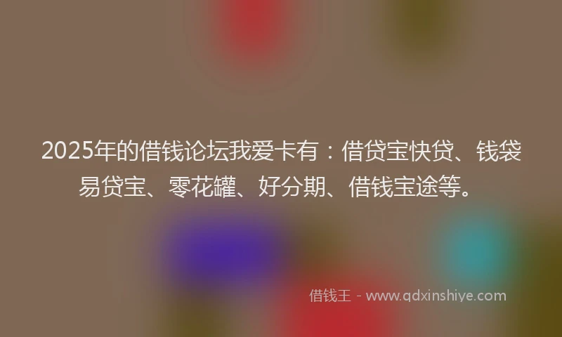 2025年的借钱论坛我爱卡有：借贷宝快贷、钱袋易贷宝、零花罐、好分期、借钱宝途等。