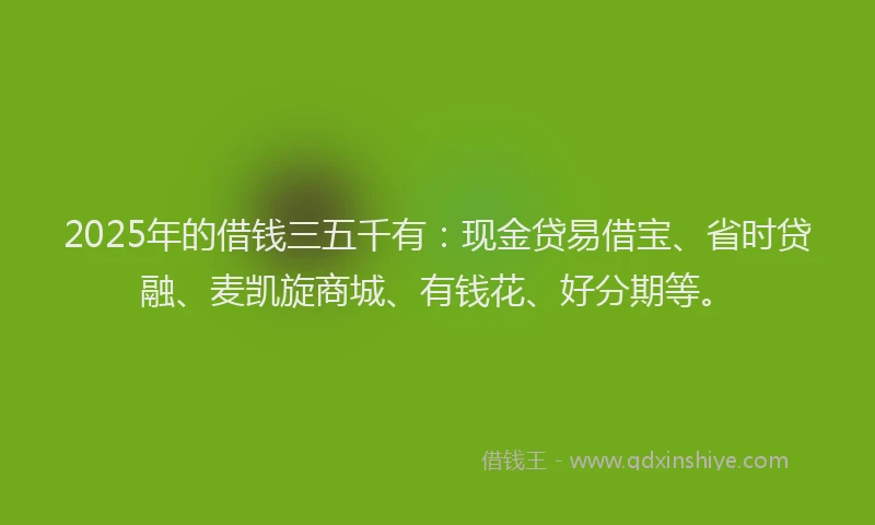 2025年的借钱三五千有：现金贷易借宝、省时贷融、麦凯旋商城、有钱花、好分期等。