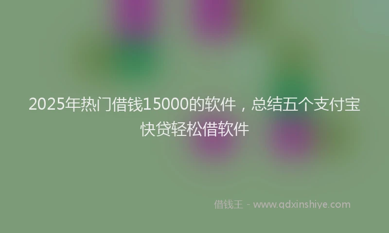 2025年热门借钱15000的软件，总结五个支付宝快贷轻松借软件
