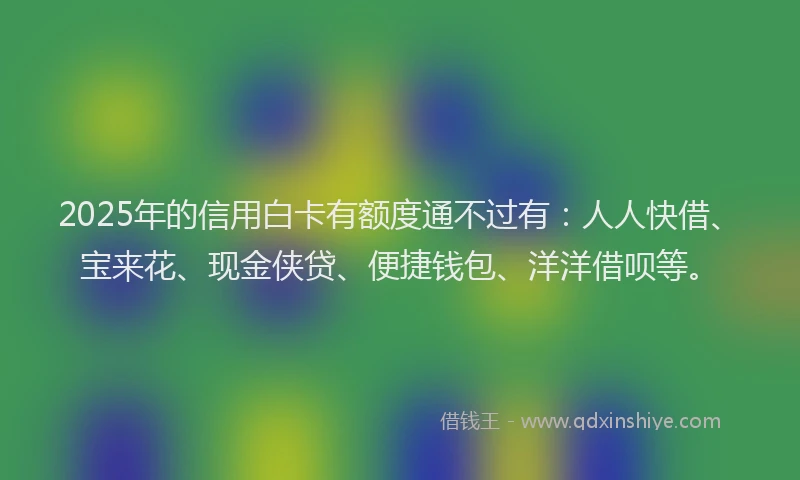 2025年的信用白卡有额度通不过有：人人快借、宝来花、现金侠贷、便捷钱包、洋洋借呗等。