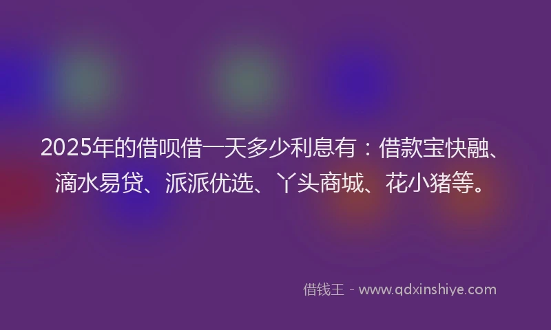 2025年的借呗借一天多少利息有：借款宝快融、滴水易贷、派派优选、丫头商城、花小猪等。