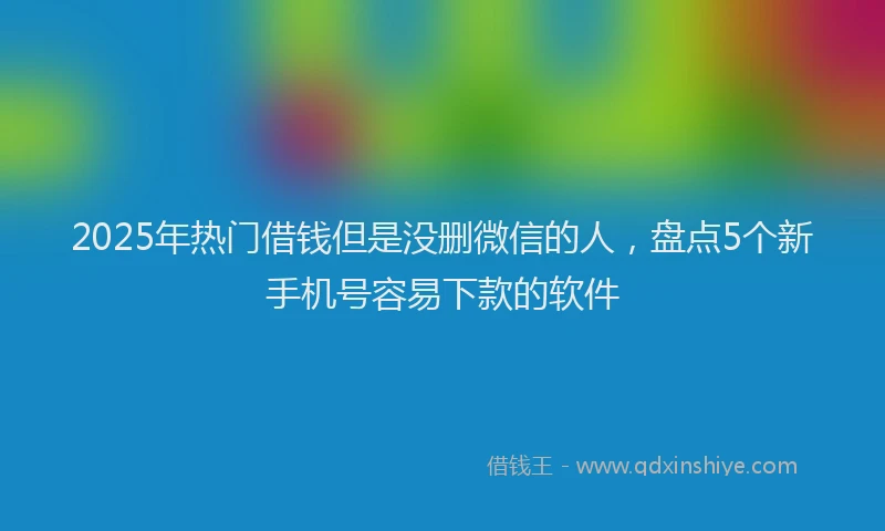 2025年热门借钱但是没删微信的人，盘点5个新手机号容易下款的软件