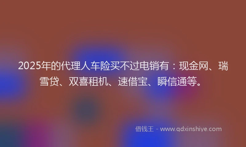 2025年的代理人车险买不过电销有：现金网、瑞雪贷、双喜租机、速借宝、瞬信通等。