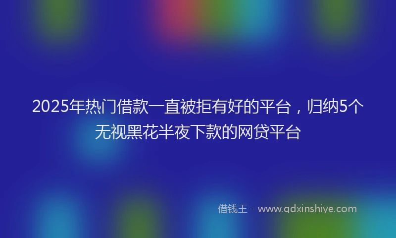 2025年热门借款一直被拒有好的平台，归纳5个无视黑花半夜下款的网贷平台