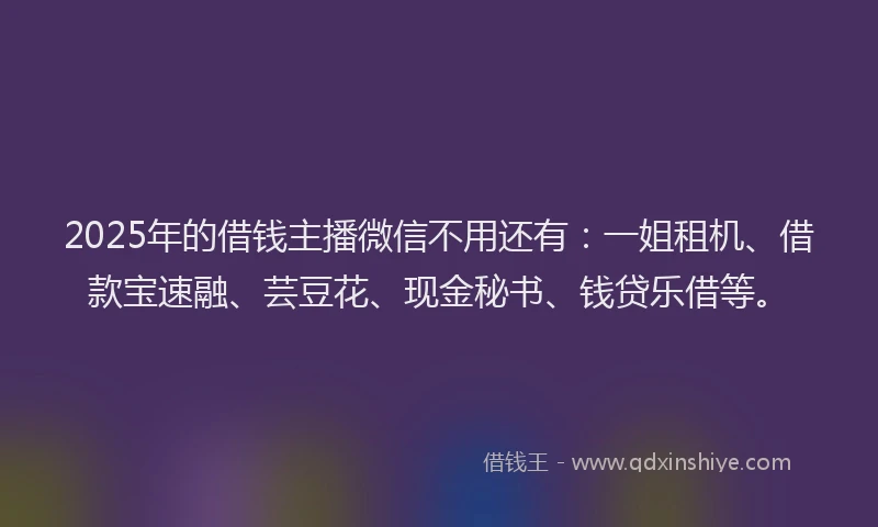 2025年的借钱主播微信不用还有：一姐租机、借款宝速融、芸豆花、现金秘书、钱贷乐借等。