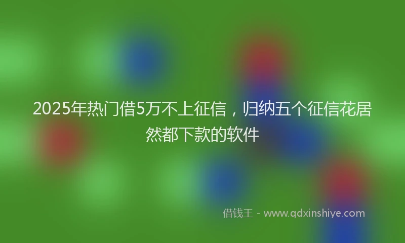 2025年热门借5万不上征信，归纳五个征信花居然都下款的软件