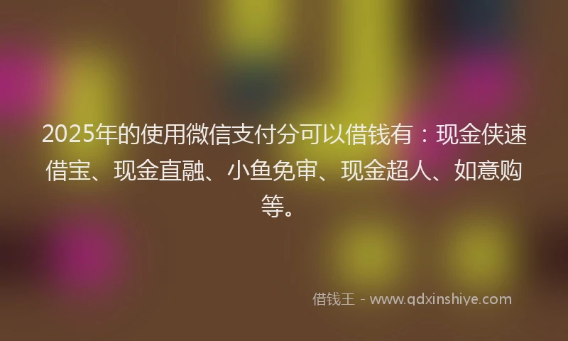 2025年的使用微信支付分可以借钱有：现金侠速借宝、现金直融、小鱼免审、现金超人、如意购等。