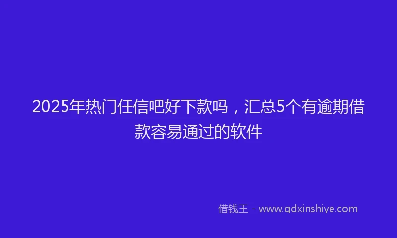 2025年热门任信吧好下款吗，汇总5个有逾期借款容易通过的软件