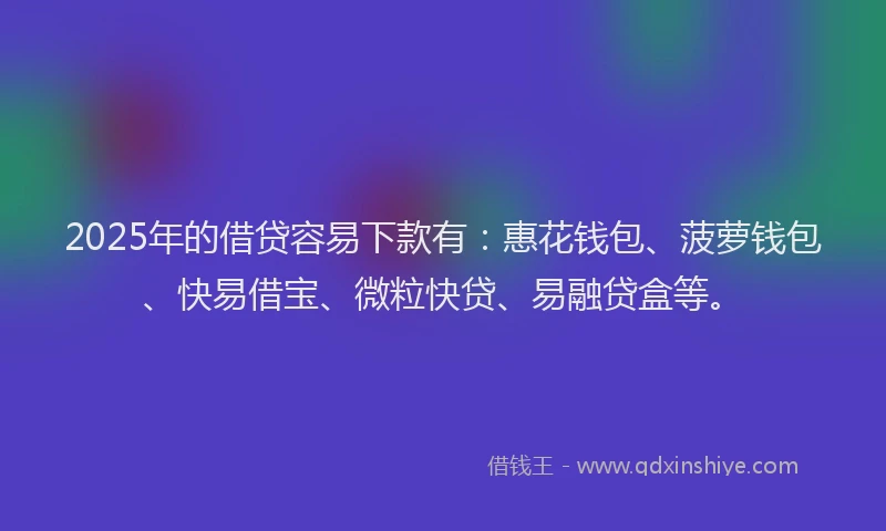2025年的借贷容易下款有：惠花钱包、菠萝钱包、快易借宝、微粒快贷、易融贷盒等。