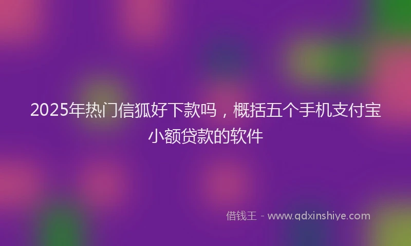 2025年热门信狐好下款吗，概括五个手机支付宝小额贷款的软件