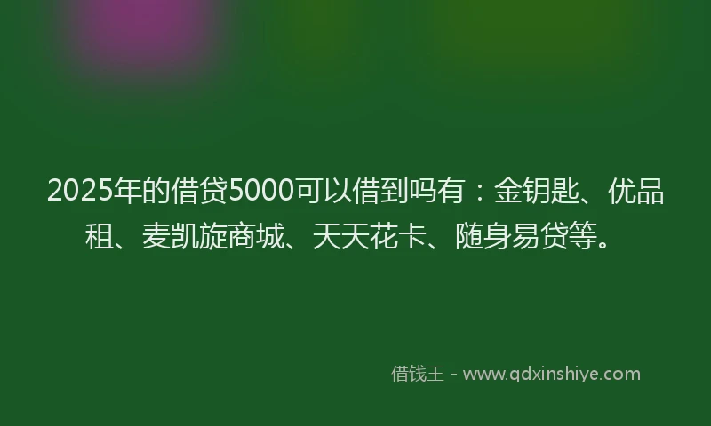 2025年的借贷5000可以借到吗有：金钥匙、优品租、麦凯旋商城、天天花卡、随身易贷等。