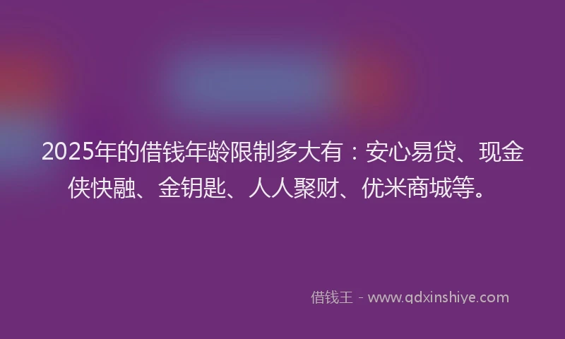2025年的借钱年龄限制多大有：安心易贷、现金侠快融、金钥匙、人人聚财、优米商城等。