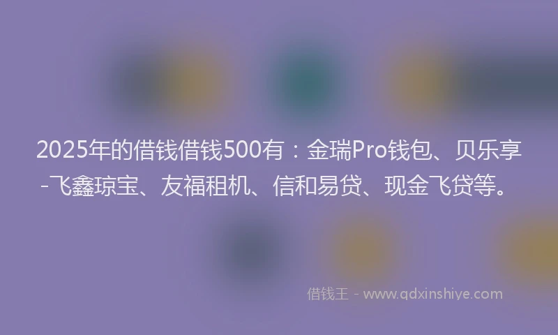 2025年的借钱借钱500有：金瑞Pro钱包、贝乐享-飞鑫琼宝、友福租机、信和易贷、现金飞贷等。