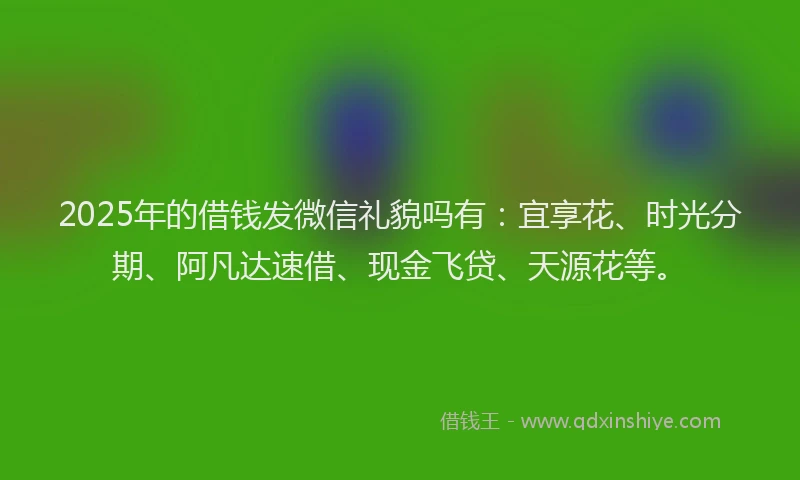 2025年的借钱发微信礼貌吗有：宜享花、时光分期、阿凡达速借、现金飞贷、天源花等。