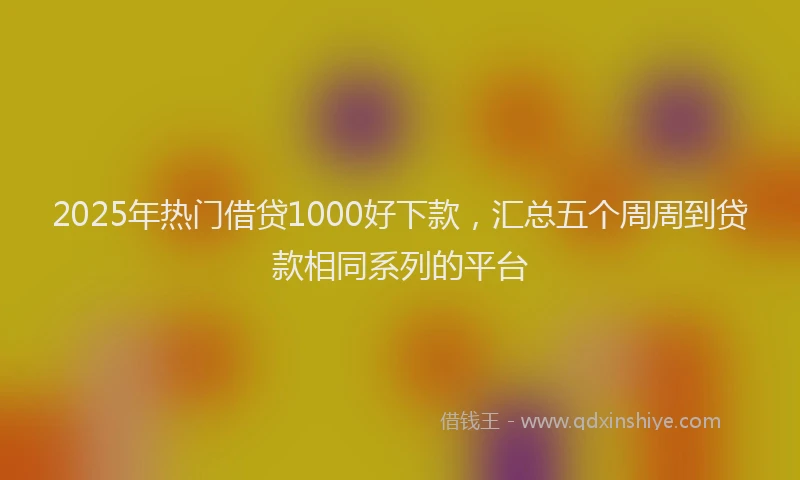 2025年热门借贷1000好下款，汇总五个周周到贷款相同系列的平台