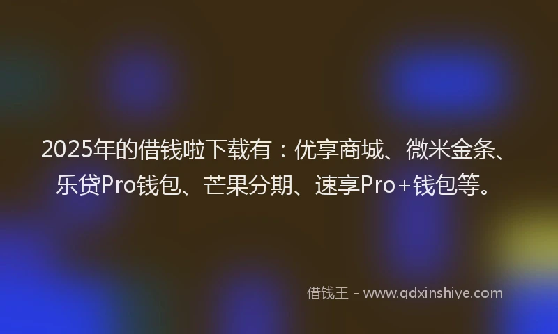 2025年的借钱啦下载有：优享商城、微米金条、乐贷Pro钱包、芒果分期、速享Pro+钱包等。
