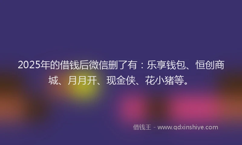 2025年的借钱后微信删了有：乐享钱包、恒创商城、月月开、现金侠、花小猪等。