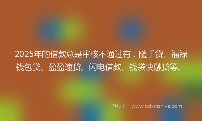 2025年的借款总是审核不通过有：随手贷、福禄钱包贷、盈盈速贷、闪电借款、钱袋快融贷等。